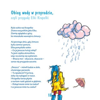Obieg wody w przyrodzie,
czyli przygody Elki Kropelki
Była sobie raz Kropelka
Znana wszystkim jako Elka.
Ziemię oglądała z góry,
bo mieszkała wewnątrz chmury.
Aż pewnego dnia, gdy chmura
była ciemna i ponura,
Elka pomyślała sobie:
– Co ja jeszcze tutaj robię?
Tu jest ciężka atmosfera,
więc na ziemię się wybieram.
– Bracia moi – skaczcie, skaczcie –
zaraz się przygoda zacznie.
„Deszcz” – mówili ludzie w dole,
otwierając parasole.
– Tu spadacie? A ja lecę,
żeby się wykąpać w rzece.
I Kropelka teraz płynie
z nurtem rzeki gdzieś w głębinie.
– Dokąd niesie mnie ta rzeka?
I co jeszcze mnie tu czeka?

18

 