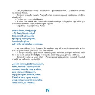 – Elka, to jest historia o tobie – niesamowite! – powiedział Piorun. – Ty naprawdę spadłaś
na ziemię z chmury.
	 – Tak to się wszystko zaczęło. Potem płynęłam z nurtem rzeki, aż wpadłam do wielkiej,
słonej wody.
	 – Czyli do morza – wyjaśnił Borsuk.
	 – Właśnie – do morza, lecz tam też nie zabawiłam długo. Podpłynęłam zbyt blisko powierzchni i zrobiło się ciepło, bardzo ciepło, a potem...
	 – Co potem? – niecierpliwił się Piorun.

Słońce świeci, wodę grzeje.
– Oj! O rety! Co się dzieje?
Elka nie jest już kropelką
tylko pary wodnej mgiełką
i unosi się ku górze,
żeby znów zamieszkać w chmurze.
	 – Ale masz ciekawe życie. Z góry na dół, z dołu do góry. Mi by się dawno zakręciło w głowie – przyznał Borsuk, patrząc na Elkę z zachwytem.
	 – Ja nie tylko wędruję z góry na dół, ale też ciągle się zmieniam. Lubię się zmieniać, lubię
to, że nie wiem, kim za chwilę będę, bo wszystko zależy od pogody, głównie od Słońca.
	 – To kim ty właściwie jesteś Elka? – Piorun spojrzał podejrzliwie i pomyślał, że dotąd
w ogóle nie znał swojej przyjaciółki.

Jestem chmurą, jestem deszczem,
rzeką, morzem i czymś jeszcze:
szronem, szadzią, rosą, gradem,
parą wodną, wodospadem,
mgłą i śniegiem, źródłem, lodem.
Z wody w parę, z pary w wodę,
wciąż mnie zmienia Słońce wielkie.
Teraz znacie już Kropelkę.

19

 