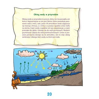 Obieg wody w przyrodzie
Obieg wody w przyrodzie to proces, który nie ma początku ani
końca. Najważniejsze w nim jest Słońce, które powoduje parowanie wód z mórz, rzek, jezior. W atmosferze woda zagęszcza
się tworząc chmury, a z chmur w postaci opadów znów trafia
na ziemię. Część wody z opadów od razu wyparowuje, a część
przesiąka do gleby i dostaje się do wód gruntowych. Wodami
gruntowymi spływa do wód powierzchniowych i znów w procesie parowania dostaje się do atmosfery. Jest to więc obieg
zamknięty i dlatego ilość wody na Ziemi jest stała.

20

 