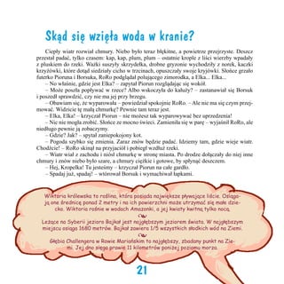 Skąd się wzięła woda w kranie?
	 Ciepły wiatr rozwiał chmury. Niebo było teraz błękitne, a powietrze przejrzyste. Deszcz
przestał padać, tylko czasem: kap, kap, plum, plum – ostatnie krople z liści wierzby wpadały
z pluskiem do rzeki. Ważki suszyły skrzydełka, drobne gryzonie wychodziły z norek, kaczki
krzyżówki, które dotąd siedziały cicho w trzcinach, opuszczały swoje kryjówki. Słońce grzało
futerko Pioruna i Borsuka, RoRo podglądał polującego zimorodka, a Elka... Elka...
	 – No właśnie, gdzie jest Elka? – zapytał Piorun rozglądając się wokół.
	 – Może poszła popływać w rzece? Albo wskoczyła do kałuży? – zastanawiał się Borsuk
i poszedł sprawdzić, czy nie ma jej przy brzegu.
	 – Obawiam się, że wyparowała – powiedział spokojnie RoRo. – Ale nie ma się czym przejmować. Widzicie tę małą chmurkę? Pewnie tam teraz jest.
	 – Elka, Elka! – krzyczał Piorun – nie możesz tak wyparowywać bez uprzedzenia!
	 – Nic nie mogła zrobić. Słońce ze mocno świeci. Zamieniła się w parę – wyjaśnił RoRo, ale
niedługo pewnie ją zobaczymy.    
	 – Gdzie? Jak? – spytał zaniepokojony kot.
	 – Pogoda szybko się zmienia. Zaraz znów będzie padać. Idziemy tam, gdzie wieje wiatr.
Chodźcie! – RoRo skinął na przyjaciół i pobiegł wzdłuż rzeki. 	
	 – Wiatr wiał z zachodu i niósł chmurkę w stronę miasta. Po drodze dołączały do niej inne
chmury i znów niebo było szare, a chmury ciężkie i gotowe, by spłynąć deszczem.
	 – Hej, Kropelka! Tu jesteśmy – krzyczał Piorun na całe gardło.
	 – Spadaj już, spadaj! – wtórował Borsuk i wymachiwał łapkami.
	
Wiktoria królewska to roślina, która posiada największe pływające liście. Osiągają one średnicę ponad 2 metry i na ich powierzchni może utrzymać się małe dziecko. Wiktoria rośnie w wodach Amazonki, a jej kwiaty kwitną tylko nocą.

•

Leżące na Syberii jezioro Bajkał jest najgłębszym jeziorem świata. W najgłębszym
miejscu osiąga 1680 metrów. Bajkał zawiera 1/5 wszystkich słodkich wód na Ziemi.

•

Głębia Challengera w Rowie Mariańskim to najgłębszy, zbadany punkt na Ziemi. Jej dno sięga prawie 11 kilometrów poniżej poziomu morza.

21

 