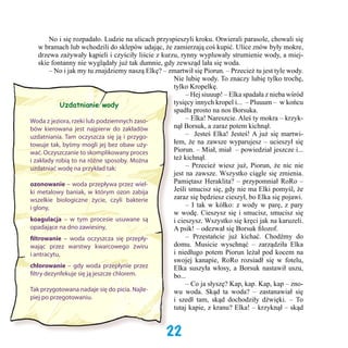 No i się rozpadało. Ludzie na ulicach przyspieszyli kroku. Otwierali parasole, chowali się
w bramach lub wchodzili do sklepów udając, że zamierzają coś kupić. Ulice znów były mokre,
drzewa zażywały kąpieli i czyściły liście z kurzu, rynny wypluwały strumienie wody, a miejskie fontanny nie wyglądały już tak dumnie, gdy zewsząd lała się woda.
	 – No i jak my tu znajdziemy naszą Elkę? – zmartwił się Piorun. – Przecież tu jest tyle wody.
Nie lubię wody. To znaczy lubię tylko trochę,
tylko Kropelkę.  
	 – Hej siuuup! – Elka spadała z nieba wśród
tysięcy innych kropel i...  – Pluuum –  w końcu
Uzdatnianie wody
spadła prosto na nos Borsuka.
	 – Elka! Nareszcie. Aleś ty mokra – krzykWoda z jeziora, rzeki lub podziemnych zasonął Borsuk, a zaraz potem kichnął.
bów kierowana jest najpierw do zakładów
	 –   Jesteś Elka! Jesteś! A już się martwiuzdatniania. Tam oczyszcza się ją i przygołem, że na zawsze wyparujesz – ucieszył się
towuje tak, byśmy mogli jej bez obaw użyPiorun. – Miał, miał  – powiedział jeszcze i...
wać. Oczyszczanie to skomplikowany proces
też kichnął.
i zakłady robią to na różne sposoby. Można
	 – Przecież wiesz już, Piorun, że nic nie
uzdatniać wodę na przykład tak:
jest na zawsze. Wszystko ciągle się zmienia.
Pamiętasz Heraklita? – przypomniał RoRo –
ozonowanie – woda przepływa przez wielJeśli smucisz się, gdy nie ma Elki pomyśl, że
ki metalowy baniak, w którym ozon zabija
zaraz się będziesz cieszył, bo Elka się pojawi.
wszelkie biologiczne życie, czyli bakterie
	 – I tak w kółko: z wody w parę, z pary
i glony,
w wodę. Cieszysz się i smucisz, smucisz się
koagulacja – w tym procesie usuwane są
i cieszysz. Wszystko się kręci jak na karuzeli.
opadające na dno zawiesiny,
A psik! – odezwał się Borsuk filozof.   
	 – Przestańcie już kichać. Chodźmy do
filtrowanie – woda oczyszcza się przepłydomu. Musicie wyschnąć – zarządziła Elka
wając przez warstwy kwarcowego żwiru
i niedługo potem Piorun leżał pod kocem na
i antracytu,
swojej kanapie, RoRo rozsiadł się w fotelu,
chlorowanie – gdy woda przepłynie przez
Elka suszyła włosy, a Borsuk nastawił uszu,
filtry dezynfekuje się ją jeszcze chlorem.
bo...
	 – Co ja słyszę? Kap, kap. Kap, kap – znoTak przygotowana nadaje się do picia. Najlewu woda. Skąd ta woda? – zastanawiał się
piej po przegotowaniu.
i szedł tam, skąd dochodziły dźwięki. – To
tutaj kapie, z kranu? Elka! – krzyknął – skąd

22

 