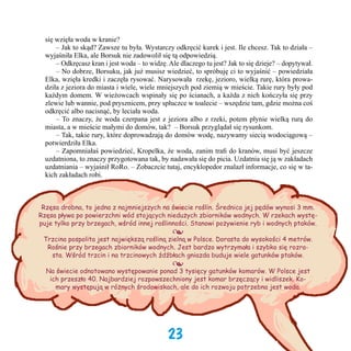 się wzięła woda w kranie?
	 – Jak to skąd? Zawsze tu była. Wystarczy odkręcić kurek i jest. Ile chcesz. Tak to działa –
wyjaśniła Elka, ale Borsuk nie zadowolił się tą odpowiedzią.
	 – Odkręcasz kran i jest woda – to widzę. Ale dlaczego tu jest? Jak to się dzieje? – dopytywał.
	 – No dobrze, Borsuku, jak już musisz wiedzieć, to spróbuję ci to wyjaśnić – powiedziała
Elka, wzięła kredki i zaczęła rysować. Narysowała  rzekę, jezioro, wielką rurę, która prowadziła z jeziora do miasta i wiele, wiele mniejszych pod ziemią w mieście. Takie rury były pod
każdym domem. W wieżowcach wspinały się po ścianach, a każda z nich kończyła się przy
zlewie lub wannie, pod prysznicem, przy spłuczce w toalecie – wszędzie tam, gdzie można coś
odkręcić albo nacisnąć, by leciała woda.
	 – To znaczy, że woda czerpana jest z jeziora albo z rzeki, potem płynie wielką rurą do
miasta, a w mieście małymi do domów, tak?  – Borsuk przyglądał się rysunkom.
	 – Tak, takie rury, które doprowadzają do domów wodę, nazywamy siecią wodociągową –
potwierdziła Elka.
	 – Zapomniałaś powiedzieć, Kropelka, że woda, zanim trafi do kranów, musi być jeszcze
uzdatniona, to znaczy przygotowana tak, by nadawała się do picia. Uzdatnia się ją w zakładach
uzdatniania – wyjaśnił RoRo. – Zobaczcie tutaj, encyklopedor znalazł informacje, co się w takich zakładach robi.

Rzęsa drobna, to jedna z najmniejszych na świecie roślin. Średnica jej pędów wynosi 3 mm.
Rzęsa pływa po powierzchni wód stojących niedużych zbiorników wodnych. W rzekach występuje tylko przy brzegach, wśród innej roślinności. Stanowi pożywienie ryb i wodnych ptaków.

•

Trzcina pospolita jest największą rośliną zielną w Polsce. Dorasta do wysokości 4 metrów.
Rośnie przy brzegach zbiorników wodnych. Jest bardzo wytrzymała i szybko się rozrasta. Wśród trzcin i na trzcinowych źdźbłach gniazda buduje wiele gatunków ptaków.

•

Na świecie odnotowano występowanie ponad 3 tysięcy gatunków komarów. W Polsce jest
ich przeszło 40. Najbardziej rozpowszechniony jest komar brzęczący i widliszek. Komary występują w różnych środowiskach, ale do ich rozwoju potrzebna jest woda.

23

 