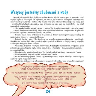 Wszyscy jesteśmy zbudowani z wody
	 Borsuk już wiedział skąd się bierze woda w kranie. Myślał teraz o tym, że wszystko, choć
wydaje się takie zwyczajne, tak naprawdę jest bardzo, ale to bardzo niezwykłe. Ile ludzie musieli wcześniej wymyślić i zrobić, żeby można było teraz odkręcić kran i napić się wody, ech
– westchnął i już chciał odpocząć od tego myślenia, ale nic z tego nie wychodziło – nie mógł
przestać się zastanawiać.    
	 – Elka, a dokąd ucieka ta woda z kranu i z wanny? Co się z nią potem dzieje? – spytał w końcu.
	 – Trafia do systemu kanalizacji, czyli znów płynie innymi rurami – najpierw do oczyszczalni ścieków, a potem z powrotem do rzeki lub jeziora.
	 – Rurami przez stację uzdatniania do domów, z domów rurami przez oczyszczalnię do
rzeki. Jak na ślizgawce – zauważył Borsuk.
	 – Ja to się bardzo cieszę, Elka, że ciebie nie wessał ten system wodociągów i kanalizacji.
Dzięki temu możesz być taka żywa i wesoła – powiedział Piorun. – Lepiej uważaj na siebie
i nie daj się wciągnąć do rur – dodał.
	 – Masz rację. Nie mam ochoty na chlorowanie. Nie chcę też być ściekiem. Wolę moje życie
pełne niespodzianek: para, mgła, śnieg, grad, lód, no i Kropelka – taka, jaką najlepiej znacie –
powiedziała Elka.
	 – Jako Kropelka jesteś najładniejsza. Też chciałbym być taki ładny – zamruczał Piorun.  	
	 – Prawdę mówiąc niewiele się ode mnie różnisz, Piorun.
	 – Jak to? Przecież ja jestem kotem, a ty kropelką wody – Piorun zeskoczył z fotela i podszedł, by lepiej przyjrzeć się Elce.
	 – Woda jest podstawową substancją w naszym środowisku, więc wszystkie organizmy
Największe jezioro w Polsce to Śniardwy, a najgłębsze
– Hańcza. Maksymalna głębokość Hańczy to przeszło 106 metrów.

•
•

Trzy najdłuższe rzeki w Polsce to Wisła – 1047 km, Odra – 854 km i Warta – 808 km.
Trzy najdłuższe rzeki świata to płynąca przez Amerykę Południową Amazonka – 7040 km, Nil w Afryce – 6695 km i Jangcy w Azji – 6300 km.

•

Litr benzyny może zanieczyścić 750 tysięcy litrów wody.

24

 