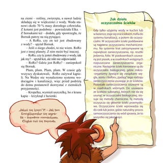 na ziemi – rośliny, zwierzęta, a nawet ludzie
składają się w większości z wody. Woda stanowi około 70 % masy dorosłego człowieka.
Z kotami jest podobnie – powiedziała Elka. –
Z borsukami też – dodała, gdy spostrzegła, że
Borsuk patrzy na nią pytająco.
	 – A RoRo, czy on też jest zbudowany
z wody? – spytał Borsuk.
	 – Jeśli o niego chodzi, to nie wiem. RoRo
jest z innej planety. Z nim może być inaczej.
	 – RoRo, czy ty jesteś zbudowany z wody, tak
jak my? – spytał kot, ale nikt nie odpowiadał.
	 – RoRo? Gdzie jest RoRo? – zaniepokoił
się Borsuk.
	 Plum, plum. Plum, plum. W czasie gdy
wszyscy dyskutowali,  RoRo zażywał kąpieli. Na Wedze nie wynaleziono systemu wodociągów i kanalizacji, więc przed podróżą
do domu postanowił skorzystać z ziemskich
przyjemności.
	 – Kropelka, wymień uszczelkę, bo z kranu
kapie – krzyknął z łazienki.

„Jakoś się kręci”?! – Jak ten
Encyklopedor się wyraża – zupełnie nienaukowo.
Chyba coś się zepsuło.

25

Jak działa
oczyszczalnia ścieków
Gdy tylko użyjemy wody w kuchni lub
w łazience, staje się ona ściekiem, trafia do
systemu kanalizacji, a potem do oczyszczalni. W oczyszczalni ścieki poddawane
są najpierw oczyszczaniu mechanicznemu. Na systemie krat zatrzymywane są
największe zanieczyszczania, np. resztki
jedzenia, folie. W piaskownikach usuwany jest piasek, a w osadnikach wstępnych
rozpuszczane zanieczyszczenia organiczne. Następnie ścieki kierowane są do
oczyszczalni biologicznej, gdzie mikro-organizmy żywiące się związkami węgla, azotu i fosforu „zjadają” tego rodzaju
zanieczyszczenia usuwając je ze ścieków.
Pozostałe zanieczyszczenia usuwane są
w osadnikach wtórnych. Do usuwania
ze ścieków substancji, których nie da się
usunąć w oczyszczalni biologicznej, stosuje się metody chemiczne. Tą metodą
oczyszcza się głównie ścieki przemysłowe. Oczyszczone ścieki wprowadza się
do rzek lub jezior, gdzie naturalny proces
samooczyszczania się wód sprawia, że to
wszystko się jakoś kręci.

 