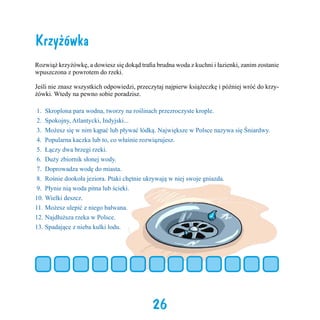 Krzyżówka
Rozwiąż krzyżówkę, a dowiesz się dokąd trafia brudna woda z kuchni i łazienki, zanim zostanie
wpuszczona z powrotem do rzeki.
Jeśli nie znasz wszystkich odpowiedzi, przeczytaj najpierw książeczkę i później wróć do krzyżówki. Wtedy na pewno sobie poradzisz.
1.	 Skroplona para wodna, tworzy na roślinach przezroczyste krople.
2.	 Spokojny, Atlantycki, Indyjski...
3.	 Możesz się w nim kąpać lub pływać łódką. Największe w Polsce nazywa się Śniardwy.
4.	 Popularna kaczka lub to, co właśnie rozwiązujesz.
5.	 Łączy dwa brzegi rzeki.
6.	 Duży zbiornik słonej wody.
7.	 Doprowadza wodę do miasta.
8.	 Rośnie dookoła jeziora. Ptaki chętnie ukrywają w niej swoje gniazda.
9.	 Płynie nią woda pitna lub ścieki.
10.	Wielki deszcz.
11.	Możesz ulepić z niego bałwana.
12.	Najdłuższa rzeka w Polsce.
13.	Spadające z nieba kulki lodu.

26

 