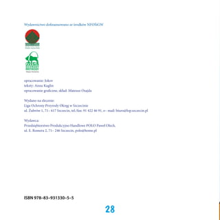 Wydawnictwo dofinansowano ze środków NFOŚiGW

Okręg w Szczecinie

opracowanie: Jokov
teksty: Anna Kuglin
opracowanie graficzne, skład: Mateusz Osajda
Wydano na zlecenie:
Liga Ochrony Przyrody Okręg w Szczecinie
ul. Żubrów 1, 71– 617 Szczecin, tel./fax: 91 422 46 91, e– mail: biuro@lop.szczecin.pl
Wydawca:
Przedsiębiorstwo Produkcyjno Handlowe POLO Paweł Olech,
ul. E. Romera 2, 71– 246 Szczecin, polo@home.pl

ISBN 978–83–931330–5–5

28

 
