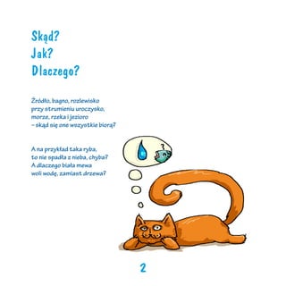 Skąd?
Jak?
Dlaczego?
Źródło, bagno, rozlewisko
przy strumieniu uroczysko,
morze, rzeka i jezioro
– skąd się one wszystkie biorą?
A na przykład taka ryba,
to nie spadła z nieba, chyba?
A dlaczego biała mewa
woli wodę, zamiast drzewa?

2

 