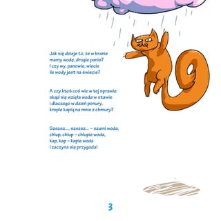 Jak się dzieje to, że w kranie
mamy wodę, drogie panie?
I czy wy, panowie, wiecie
ile wody jest na świecie?
A czy ktoś coś wie w tej sprawie:
skąd się wzięła woda w stawie
i dlaczego w dzień ponury,
krople kapią na mnie z chmury?
Szszsz..., szszsz... – szumi woda,
chlup, chlup – chlupie woda,
kap, kap – kapie woda
i zaczyna się przygoda!

3

 