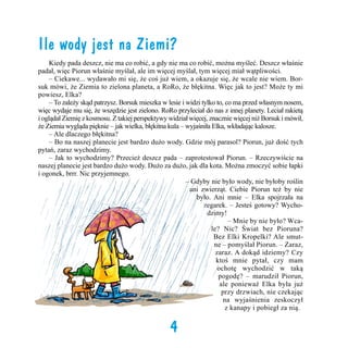 Ile wody jest na Ziemi?
	 Kiedy pada deszcz, nie ma co robić, a gdy nie ma co robić, można myśleć. Deszcz właśnie
padał, więc Piorun właśnie myślał, ale im więcej myślał, tym więcej miał wątpliwości. 	
	 – Ciekawe... wydawało mi się, że coś już wiem, a okazuje się, że wcale nie wiem. Borsuk mówi, że Ziemia to zielona planeta, a RoRo, że błękitna. Więc jak to jest? Może ty mi
powiesz, Elka?
	 – To zależy skąd patrzysz. Borsuk mieszka w lesie i widzi tylko to, co ma przed własnym nosem,
więc wydaje mu się, że wszędzie jest zielono. RoRo przyleciał do nas z innej planety. Leciał rakietą
i oglądał Ziemię z kosmosu. Z takiej perspektywy widział więcej, znacznie więcej niż Borsuk i mówił,
że Ziemia wygląda pięknie – jak wielka, błękitna kula – wyjaśniła Elka, wkładając kalosze.
	 – Ale dlaczego błękitna?
	 – Bo na naszej planecie jest bardzo dużo wody. Gdzie mój parasol? Piorun, już dość tych
pytań, zaraz wychodzimy.
	 – Jak to wychodzimy? Przecież deszcz pada – zaprotestował Piorun. – Rzeczywiście na
naszej planecie jest bardzo dużo wody. Dużo za dużo, jak dla kota. Można zmoczyć sobie łapki
i ogonek, brrr. Nic przyjemnego.
	 – Gdyby nie było wody, nie byłoby roślin
ani zwierząt. Ciebie Piorun też by nie
było. Ani mnie – Elka spojrzała na
zegarek. – Jesteś gotowy? Wychodzimy!
	
– Mnie by nie było? Wcale? Nic? Świat bez Pioruna?
Bez Elki Kropelki? Ale smutne – pomyślał Piorun. – Zaraz,
zaraz. A dokąd idziemy? Czy
ktoś mnie pytał, czy mam
ochotę wychodzić w taką
pogodę? – marudził Piorun,
ale ponieważ Elka była już
przy drzwiach, nie czekając
na wyjaśnienia zeskoczył
z kanapy i pobiegł za nią.

4

 