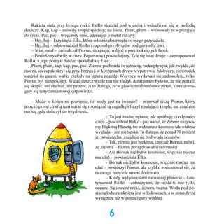 Rakieta stała przy brzegu rzeki. RoRo siedział pod wierzbą i wsłuchiwał się w melodię
deszczu. Kap, kap – mówiły krople spadając na liście. Plum, plum – wtórowały te wpadające
do rzeki. Pac, pac – brzęczały inne, uderzając o metal rakiety. 	
	 – Hej, hej – krzyknęła Elka, która właśnie dostrzegła swojego przyjaciela.
	 – Hej, hej – odpowiedział RoRo i zaprosił przybyszów pod parasol z liści.
	 – Miał, miał – zamiałczał Piorun, strząsając wilgoć z przemokniętych łapek.
	 – Posiedźmy chwilę w ciszy. Popatrzmy i posłuchajmy. Tyle się tutaj dzieje – zaproponował
RoRo, a jego pomysł bardzo spodobał się Elce. 	
	 Plum, plum, kap, kap, pac, pac. Ziemia pachniała świeżością, rzeka płynęła, jak zwykle, do
morza, szczupak skrył się przy brzegu i w korzeniach drzew wypatrywał zdobyczy, zimorodek
siedział na gałęzi, ważki czekały na lepszą pogodę. Wszyscy wydawali się zadowoleni, tylko
Piorun był niespokojny. Widać deszcz wcale mu nie służył. A najgorsze było to, że nie potrafił
się skupić, ani słuchać, ani patrzeć. A to dlatego, że w głowie miał mnóstwo pytań, które domagały się natychmiastowej odpowiedzi.
	 – Może w końcu mi powiecie, ile wody jest na świecie? – przerwał ciszę Piorun, który
jeszcze przed chwilą sam starał się rozwiązać tą zagadkę i liczył spadające krople, ale znudziło
mu się, gdy doliczył do trzydziestu.
	
– To jest trudne pytanie, ale spróbuję ci odpowiedzieć – powiedział RoRo – już wiesz, że Ziemię nazywamy Błękitną Planetą, bo widziana z kosmosu tak właśnie
wygląda – jest niebieska. To dlatego, że ponad 70 procent
jej powierzchni znajduje się pod wodą oceanów.
	
– Tak, ziemia jest błękitna, chociaż Borsuk mówi,
że zielona – Piorun porządkował wiadomości.
	
– Ale Borsuk nie był w kosmosie, więc nie można
mu ufać – powiedziała Elka.
	
– Borsuk nie był w kosmosie, więc nie można mu
ufać – powtórzył Piorun, ale szybko zorientował się, że
ta uwaga niewiele wnosi do tematu.
	
– Kiedy wylądowałem na waszej planecie – kontynuował RoRo – zobaczyłem, że woda to nie tylko
oceany. Są jeszcze rzeki, jeziora, bagna. Woda pod postacią lodu zamknięta jest w lodowcach, a w atmosferze
występuje też w postaci pary wodnej.

6

 