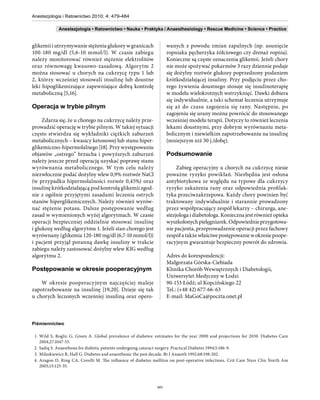 Anestezjologia i Ratownictwo 2010; 4: 479-484

             Anestezjologia • Ratownictwo • Nauka • Praktyka / Anaesthesiology • Rescue Medicine • Science • Practice


glikemii i utrzymywanie stężenia glukozy w granicach                 wanych z powodu zmian zapalnych (np. usunięcie
100-180 mg/dl (5,6-10 mmol/l). W czasie zabiegu                      ropniaka pęcherzyka żółciowego czy drenaż ropnia).
należy monitorować również stężenie elektrolitów                     Konieczne są częste oznaczenia glikemii. Jeżeli chory
oraz równowagę kwasowo-zasadową. Algorytm 2                          nie może spożywać pokarmów 3 razy dziennie podaje
można stosować u chorych na cukrzycę typu 1 lub                      się dożylny roztwór glukozy poprzedzony podaniem
2, którzy wcześniej stosowali insulinę lub doustne                   krótkodziałającej insuliny. Przy podjęciu przez cho-
leki hipoglikemizujące zapewniające dobrą kontrolę                   rego żywienia doustnego stosuje się insulinoterapię
metaboliczną [5,16].                                                 w modelu wielokrotnych wstrzyknięć. Dawki dobiera
                                                                     się indywidualnie, a taki schemat leczenia utrzymuje
Operacja w trybie pilnym                                             się aż do czasu zagojenia się rany. Następnie, po
                                                                     zagojeniu się urany można powrócić do stosowanego
     Zdarza się, że u chorego na cukrzycę należy prze-               wcześniej modelu terapii. Dotyczy to również leczenia
prowadzić operację w trybie pilnym. W takiej sytuacji                lekami doustnymi, przy dobrym wyrównaniu meta-
często stwierdza się wykładniki ciężkich zaburzeń                    bolicznym i niewielkim zapotrzebowaniu na insulinę
metabolicznych – kwasicy ketonowej lub stanu hiper-                  (mniejszym niż 30 j./dobę).
glikemiczno-hipermolalnego [18]. Przy występowaniu
objawów „ostrego” brzucha i powyższych zaburzeń                      Podsumowanie
należy jeszcze przed operacją uzyskać poprawę stanu
wyrównania metabolicznego. W tym celu należy                              Zabieg operacyjny u chorych na cukrzycę niesie
niezwłocznie podać dożylny wlew 0,9% roztwór NaCl                    poważne ryzyko powikłań. Niezbędna jest osłona
(w przypadku hipermolalności rozwór 0,45%) oraz                      antybiotykowa ze względu na typowe dla cukrzycy
insulinę krótkodziałającą pod kontrolą glikemii zgod-                ryzyko zakażenia rany oraz odpowiednia profilak-
nie z ogólnie przyjętymi zasadami leczenia ostrych                   tyka przeciwzakrzepowa. Każdy chory powinien być
stanów hiperglikemicznych. Należy również wyrów-                     traktowany indywidualnie i starannie prowadzony
nać stężenie potasu. Dalsze postępowanie według                      przez współpracujący zespół lekarzy – chirurga, ane-
zasad w wymienionych wyżej algorytmach. W czasie                     stezjologa i diabetologa. Konieczna jest również opieka
operacji bezpieczniej oddzielnie stosować insulinę                   wyszkolonych pielęgniarek. Odpowiednie przygotowa-
i glukozę według algorytmu 1. Jeżeli stan chorego jest               nie pacjenta, przeprowadzenie operacji przez fachowy
wyrównany (glikemia 120-180 mg/dl (6,7-10 mmol/l))                   zespół a także właściwe postępowanie w okresie poope-
i pacjent przyjął poranną dawkę insuliny w trakcie                   racyjnym gwarantuje bezpieczny powrót do zdrowia.
zabiegu należy zastosować dożylny wlew KIG według
algorytmu 2.                                                         Adres do korespondencji:
                                                                     Małgorzata Górska-Ciebiada
Postępowanie w okresie pooperacyjnym                                 Klinika Chorób Wewnętrznych i Diabetologii,
                                                                     Uniwersytet Medyczny w Łodzi
    W okresie pooperacyjnym najczęściej maleje                       90-153 Łódź; ul Kopcińskiego 22
zapotrzebowanie na insulinę [19,20]. Dzieje się tak                  Tel.: (+48 42) 677-66-63
u chorych leczonych wcześniej insuliną oraz opero-                   E-mail: MaGoCa@poczta.onet.pl



Piśmiennictwo

 1. Wild S, Roglic G, Green A. Global prevalence of diabetes: estimates for the year 2000 and projections for 2030. Diabetes Care
    2004;27:1047-53.
 2. Sadiq S. Anaesthesia for diabetic patients undergoing cataract surgery. Practical Diabetes 1994;5:186-9.
 3. Milaskiewicz R, Hall G. Diabetes and anaesthesia: the past decade. Br J Anaesth 1992;68:198-202.
 4. Aragon D, Ring CA, Covelli M. The influence of diabetes mellitus on post-operative infections. Crit Care Nurs Clin North Am
    2003;15:125-35.



                                                               483
 