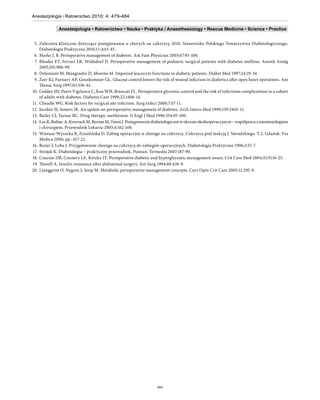 Anestezjologia i Ratownictwo 2010; 4: 479-484

              Anestezjologia • Ratownictwo • Nauka • Praktyka / Anaesthesiology • Rescue Medicine • Science • Practice


 5. Zalecenia kliniczne dotyczące postępowania u chorych na cukrzycę 2010. Stanowisko Polskiego Towarzystwa Diabetologicznego.
    Diabetologia Praktyczna 2010;11:A43-45.
 6. Marks J. B. Perioperative management of diabetes. Am Fam Physician 2003;67:93-100.
 7. Rhodes ET, Ferrari LR, Wolfsdorf JI. Perioperative management of pediatric surgical patients with diabetes mellitus. Anesth Analg
    2005;101:986-99.
 8. Delamaire M, Maugendre D, Moreno M. Impaired leucocyte functions in diabetic patients. Diabet Med 1997;14:29-34.
 9. Zerr KJ, Furnary AP, Grunkemeier GL. Glucose control lowers the risk of wound infection in diabetics after open heart operations. Am
    Thorac Surg 1997;63:356-61.
10. Golden SH, Peart-Vigilance C, Kao WH, Brancati FL. Perioperative glycemic control and the risk of infectious complications in a cohort
    of adults with diabetes. Diabetes Care 1999;22:1408-14.
11. Cheadle WG. Risk factors for surgical site infection. Surg Infect 2006;7:S7-11.
12. Jacober SJ, Sowers JR. An update on perioperative management of diabetes. Arch Intern Med 1999;159:2405-11.
13. Bailey CJ, Turner RC. Drug therapy: metformin. N Engl J Med 1996:334:95-100.
14. Łaz R, Rubiec A, Kowrach M, Bernas M, Tatoń J. Postępowanie diabetologiczne w okresie okołooperacyjnym – współpraca z anestezjologiem
    i chirurgiem. Przewodnik Lekarza 2003;4:162-168.
15. Wierusz-Wysocka B, Zozulińska D. Zabieg operacyjny u chorego na cukrzycę. Cukrzyca pod reakcją J. Sieradzkiego. T.2. Gdańsk: Via
    Medica 2006; pp.: 617-22.
16. Ruxer J, Loba J. Przygotowanie chorego na cukrzycę do zabiegów operacyjnych. Diabetologia Praktyczna 1996;3:55-7.
17. Strojek K. Diabetologia – praktyczny przewodnik. Poznań: Termedia 2007:187-90.
18. Coursin DB, Connery LE, Ketzler JT. Perioperative diabetic and hyperglycemic management issues. Crit Care Med 2004;32:S116-25.
19. Thorell A. Insulin resistance after abdominal surgery. Am Surg 1994:60:436-9.
20. Ljunggvist O, Nygren J, Soop M. Metabolic perioperative management concepts. Curr Opin Crit Care 2005;11:295-9.




                                                                   484
 
