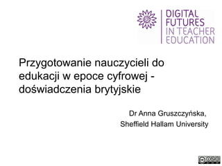 Przygotowanie nauczycieli do
edukacji w epoce cyfrowej doświadczenia brytyjskie
Dr Anna Gruszczyńska,
Sheffield Hallam University

 