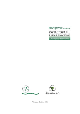 Przyjazne naturze
                       Kształtowanie
                       rzek i potoków
                        Praktyczny podręcznik




Wrocław– Kraków 2006
 