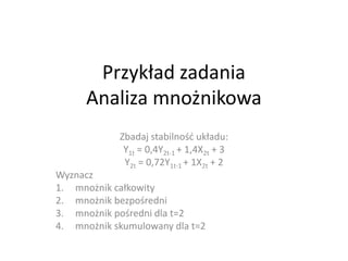 Przykład zadania
      Analiza mnożnikowa
            Zbadaj stabilnośd układu:
             Y1t = 0,4Y2t-1 + 1,4X2t + 3
             Y2t = 0,72Y1t-1 + 1X2t + 2
Wyznacz
1. mnożnik całkowity
2. mnożnik bezpośredni
3. mnożnik pośredni dla t=2
4. mnożnik skumulowany dla t=2
 