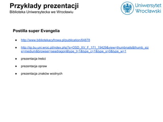 Przykłady prezentacji
Biblioteka Uniwersytecka we Wrocławiu
Postilla super Evangelia
● http://www.bibliotekacyfrowa.pl/pub...