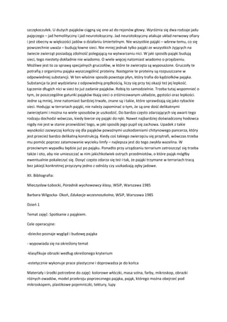 szczękoczułek. U dużych pająków ciągną się one aż do rejonów głowy. Wyróżnia się dwa rodzaje jadu
pajęczego – jad hemolityczny i jad neurotoksyczny. Jad neurotoksyczny atakuje układ nerwowy ofiary
i jest obecny w większości jadów o działaniu śmiertelnym. Nie wszystkie pająki – wbrew temu, co się
powszechnie uważa – budują łowne sieci. Nie mniej jednak tylko pająki ze wszystkich żyjących na
świecie zwierząt posiadają zdolność polegającą na wytwarzaniu nici. W jaki sposób pająki budują
sieci, tego niestety dokładnie nie wiadomo. O wiele więcej natomiast wiadomo o przędzeniu.
Możliwe jest to za sprawą specjalnych gruczołów, w które te zwierzęta są wyposażone. Gruczoły te
potrafią z organizmu pająka wyszczególnić proteiny. Następnie te proteiny są rozpuszczane w
odpowiedniej substancji. W ten właśnie sposób powstaje płyn, który trafia do kądziołków pająka.
Substancja ta jest wydzielana z odpowiednią prędkością, liczy się przy tej okazji też jej lepkość.
Łączenie długich nici w sieci to już zadanie pająków. Robią to samodzielnie. Trzeba tutaj wspomnieć o
tym, że poszczególne gatunki pająków tkają sieci o zróżnicowanym układzie, gęstości oraz lepkości.
Jedne są mniej, inne natomiast bardziej trwałe, znane są i takie, które sprawdzają się jako rybackie
sieci. Hodując w terrariach pająki, nie należy zapominać o tym, że są one dość delikatnymi
zwierzętami i można na wiele sposobów je uszkodzić. Do bardzo często zdarzających się awarii tego
rodzaju dochodzi wówczas, kiedy bierze się pająki do ręki. Nawet najbardziej doświadczony hodowca
nigdy nie jest w stanie przewidzieć tego, w jaki sposób jego pupil się zachowa. Upadek z takie
wysokości zazwyczaj kończy się dla pająków poważnymi uszkodzeniami chitynowego pancerza, który
jest przecież bardzo delikatną konstrukcją. Kiedy coś takiego zwierzęciu się przytrafi, wówczas trzeba
mu pomóc poprzez zatamowanie wycieku limfy – najlepsza jest do tego zwykła wazelina. W
przeciwnym wypadku będzie już po pająku. Ponadto przy urządzaniu terrarium zatroszczyć się trzeba
także i oto, aby nie umieszczać w nim jakichkolwiek ostrych przedmiotów, o które pająk mógłby
ewentualnie pokaleczyć się. Dosyć często zdarza się też i tak, że pająki trzymane w terrariach tracą
bez jakiejś konkretnej przyczyny jedno z odnóży czy uszkadzają zęby jadowe.
XII. Bibliografia:
Mieczysław Łobocki, Poradnik wychowawcy klasy, WSiP, Warszawa 1985
Barbara Wilgocka- Okoń, Edukacja wczesnoszkolna, WSiP, Warszawa 1985
Dzień 1
Temat zajęć: Spotkanie z pająkiem.
Cele operacyjne:
-dziecko poznaje wygląd i budowę pająka
- wypowiada się na określony temat
-klasyfikuje obrazki według określonego kryterium
-estetycznie wykonuje prace plastyczne i doprowadza je do końca
Materiały i środki potrzebne do zajęć: kolorowe włóczki, masa solna, farby, mikroskop, obrazki
różnych owadów, model przekroju poprzecznego pająka, pająk, którego można obejrzeć pod
mikroskopem, plastikowe pojemniczki, tektury, lupy
 