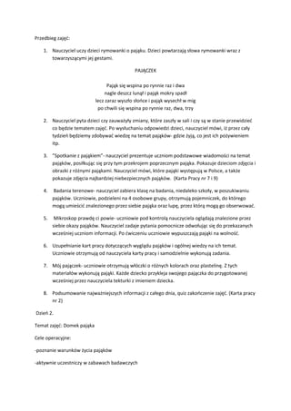 Przedbieg zajęć:
1. Nauczyciel uczy dzieci rymowanki o pająku. Dzieci powtarzają słowa rymowanki wraz z
towarzyszącymi jej gestami.
PAJĄCZEK
Pająk się wspina po rynnie raz i dwa
nagle deszcz lunął i pająk mokry spadł
lecz zaraz wyszło słońce i pająk wysechł w mig
po chwili się wspina po rynnie raz, dwa, trzy
2. Nauczyciel pyta dzieci czy zauważyły zmiany, które zaszły w sali i czy są w stanie przewidzieć
co będzie tematem zajęć. Po wysłuchaniu odpowiedzi dzieci, nauczyciel mówi, iż przez cały
tydzień będziemy zdobywać wiedzę na temat pająków- gdzie żyją, co jest ich pożywieniem
itp.
3. ”Spotkanie z pająkiem”- nauczyciel prezentuje uczniom podstawowe wiadomości na temat
pająków, posiłkując się przy tym przekrojem poprzecznym pająka. Pokazuje dzieciom zdjęcia i
obrazki z różnymi pająkami. Nauczyciel mówi, które pająki występują w Polsce, a także
pokazuje zdjęcia najbardziej niebezpiecznych pająków. (Karta Pracy nr 7 i 9)
4. Badania terenowe- nauczyciel zabiera klasę na badania, niedaleko szkoły, w poszukiwaniu
pająków. Uczniowie, podzieleni na 4 osobowe grupy, otrzymują pojemniczek, do którego
mogą umieścić znalezionego przez siebie pająka oraz lupę, przez którą mogą go obserwować.
5. Mikroskop prawdę ci powie- uczniowie pod kontrolą nauczyciela oglądają znalezione przez
siebie okazy pająków. Nauczyciel zadaje pytania pomocnicze odwołując się do przekazanych
wcześniej uczniom informacji. Po ćwiczeniu uczniowie wypuszczają pająki na wolność.
6. Uzupełnianie kart pracy dotyczących wyglądu pająków i ogólnej wiedzy na ich temat.
Uczniowie otrzymują od nauczyciela karty pracy i samodzielnie wykonują zadania.
7. Mój pajączek- uczniowie otrzymują włóczki o różnych kolorach oraz plastelinę. Z tych
materiałów wykonują pająki. Każde dziecko przykleja swojego pajączka do przygotowanej
wcześniej przez nauczyciela tekturki z imieniem dziecka.
8. Podsumowanie najważniejszych informacji z całego dnia, quiz zakończenie zajęć. (Karta pracy
nr 2)
Dzień 2.
Temat zajęć: Domek pająka
Cele operacyjne:
-poznanie warunków życia pająków
-aktywnie uczestniczy w zabawach badawczych
 