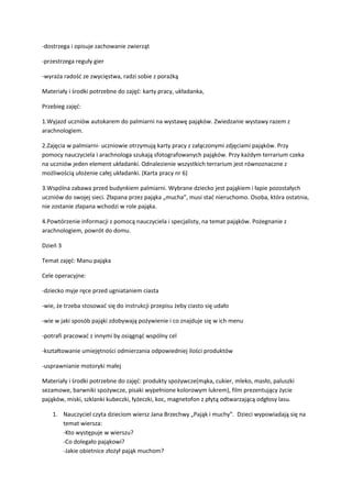 -dostrzega i opisuje zachowanie zwierząt
-przestrzega reguły gier
-wyraża radość ze zwycięstwa, radzi sobie z porażką
Materiały i środki potrzebne do zajęć: karty pracy, układanka,
Przebieg zajęć:
1.Wyjazd uczniów autokarem do palmiarni na wystawę pająków. Zwiedzanie wystawy razem z
arachnologiem.
2.Zajęcia w palmiarni- uczniowie otrzymują karty pracy z załączonymi zdjęciami pająków. Przy
pomocy nauczyciela i arachnologa szukają sfotografowanych pająków. Przy każdym terrarium czeka
na uczniów jeden element układanki. Odnalezienie wszystkich terrarium jest równoznaczne z
możliwością ułożenie całej układanki. (Karta pracy nr 6)
3.Wspólna zabawa przed budynkiem palmiarni. Wybrane dziecko jest pająkiem i łapie pozostałych
uczniów do swojej sieci. Złapana przez pająka „mucha”, musi stać nieruchomo. Osoba, która ostatnia,
nie zostanie złapana wchodzi w role pająka.
4.Powtórzenie informacji z pomocą nauczyciela i specjalisty, na temat pająków. Pożegnanie z
arachnologiem, powrót do domu.
Dzień 3
Temat zajęć: Manu pająka
Cele operacyjne:
-dziecko myje ręce przed ugniataniem ciasta
-wie, że trzeba stosować się do instrukcji przepisu żeby ciasto się udało
-wie w jaki sposób pająki zdobywają pożywienie i co znajduje się w ich menu
-potrafi pracować z innymi by osiągnąć wspólny cel
-kształtowanie umiejętności odmierzania odpowiedniej ilości produktów
-usprawnianie motoryki małej
Materiały i środki potrzebne do zajęć: produkty spożywcze(mąka, cukier, mleko, masło, paluszki
sezamowe, barwniki spożywcze, pisaki wypełnione kolorowym lukrem), film prezentujący życie
pająków, miski, szklanki kubeczki, łyżeczki, koc, magnetofon z płytą odtwarzającą odgłosy lasu.
1. Nauczyciel czyta dzieciom wiersz Jana Brzechwy „Pająk i muchy”. Dzieci wypowiadają się na
temat wiersza:
-Kto występuje w wierszu?
-Co dolegało pająkowi?
-Jakie obietnice złożył pająk muchom?
 