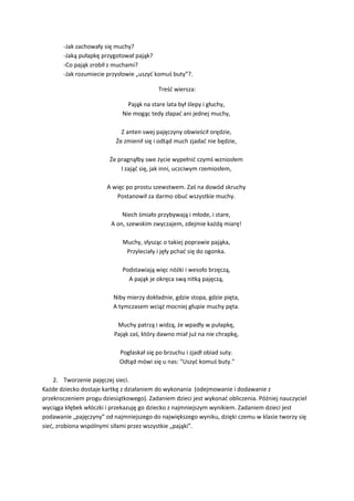 -Jak zachowały się muchy?
-Jaką pułapkę przygotował pająk?
-Co pająk zrobił z muchami?
-Jak rozumiecie przysłowie „uszyć komuś buty”?.
Treść wiersza:
Pająk na stare lata był ślepy i głuchy,
Nie mogąc tedy złapać ani jednej muchy,
Z anten swej pajęczyny obwieścił orędzie,
Że zmienił się i odtąd much zjadać nie będzie,
Że pragnąłby swe życie wypełnić czymś wzniosłem
I zająć się, jak inni, uczciwym rzemiosłem,
A więc po prostu szewstwem. Zaś na dowód skruchy
Postanowił za darmo obuć wszystkie muchy.
Niech śmiało przybywają i młode, i stare,
A on, szewskim zwyczajem, zdejmie każdą miarę!
Muchy, słysząc o takiej poprawie pająka,
Przyleciały i jęły pchać się do ogonka.
Podstawiają więc nóżki i wesoło brzęczą,
A pająk je okręca swą nitką pajęczą,
Niby mierzy dokładnie, gdzie stopa, gdzie pięta,
A tymczasem wciąż mocniej głupie muchy pęta.
Muchy patrzą i widzą, że wpadły w pułapkę,
Pająk zaś, który dawno miał już na nie chrapkę,
Pogłaskał się po brzuchu i zjadł obiad suty.
Odtąd mówi się u nas: "Uszyć komuś buty."
2. Tworzenie pajęczej sieci.
Każde dziecko dostaje kartkę z działaniem do wykonania (odejmowanie i dodawanie z
przekroczeniem progu dziesiątkowego). Zadaniem dzieci jest wykonać obliczenia. Później nauczyciel
wyciąga kłębek włóczki i przekazuję go dziecko z najmniejszym wynikiem. Zadaniem dzieci jest
podawanie „pajęczyny” od najmniejszego do największego wyniku, dzięki czemu w klasie tworzy się
sieć, zrobiona wspólnymi siłami przez wszystkie „pająki”.
 