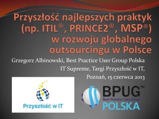 Grzegorz Albinowski, Best Practice User Group Polska
IT Supreme, Targi Przyszłość w IT,
Poznań, 15 czerwca 2013
 