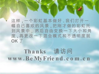 Thanks  请访问 www.BeMyFriend.com.cn 这样 , 一个彩虹基本做好 . 我们打开一幅自己喜欢的风景 , 把刚才做的彩虹托到风景中 ,  然后自由变换一下大小和角度 , 再更改一下混合模式和不透明度就 OK 了  