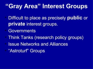 “ Gray Area” Interest Groups Difficult to place as precisely  public  or  private  interest groups. Governments Think Tanks (research policy groups) Issue Networks and Alliances “ Astroturf” Groups 