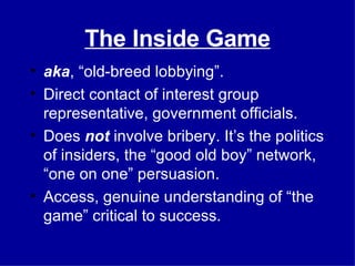 The Inside Game aka , “old-breed lobbying”. Direct contact of interest group representative, government officials. Does  not  involve bribery. It’s the politics of insiders, the “good old boy” network, “one on one” persuasion. Access, genuine understanding of “the game” critical to success. 