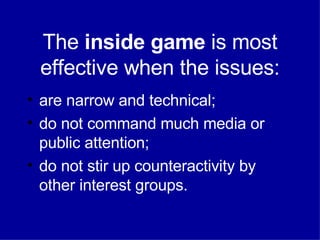 The  inside game  is most effective when the issues: are narrow and technical; do not command much media or public attention; do not stir up counteractivity by other interest groups. 