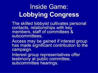 Inside Game: Lobbying Congress The skilled lobbyist cultivates personal contacts, relationships with key members, staff of committees & subcommittees. Access may be gained if interest group has made significant contribution to the campaign. Interest group representatives offer testimony at public committee, subcommittee hearings. 