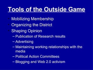 Tools of the Outside Game Mobilizing Membership Organizing the District Shaping Opinion Publication of Research results Advertising Maintaining working relationships with the media Political Action Committees Blogging and Web 2.0 activism 