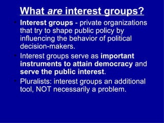 What  are  interest groups? Interest groups  - private organizations that try to shape public policy by influencing the behavior of political decision-makers. Interest groups serve as  important instruments to attain democracy  and  serve the public interest . Pluralists: interest groups an additional tool, NOT necessarily a problem. 