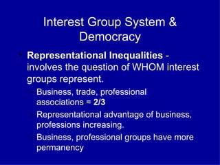 Interest Group System & Democracy Representational Inequalities  - involves the question of WHOM interest groups represent. Business, trade, professional  associations =  2/3  Representational advantage of business, professions increasing. Business, professional groups have more permanency 