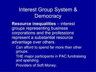 Interest Group System & Democracy Resource inequalities  – interest groups representing business corporations and the professions represent a substantial resource advantage over others. Can afford to spend far more than other groups. THE major participants in PAC fundraising and spending. Providers of Soft Money. 