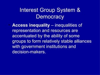 Interest Group System & Democracy Access inequality  – inequalities of representation and resources are accentuated by the ability of some groups to form relatively stable alliances with government institutions and decision-makers. 