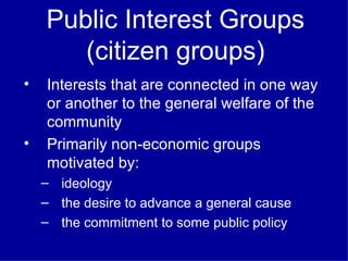 Public Interest Groups (citizen groups) Interests that are connected in one way or another to the general welfare of the community  Primarily non-economic groups motivated by:  ideology the desire to advance a general cause the commitment to some public policy 