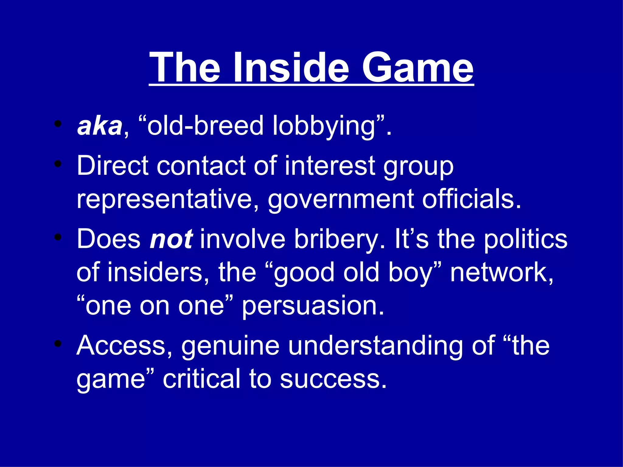 The Inside Game aka , “old-breed lobbying”. Direct contact of interest group representative, government officials. Does  not  involve bribery. It’s the politics of insiders, the “good old boy” network, “one on one” persuasion. Access, genuine understanding of “the game” critical to success. 