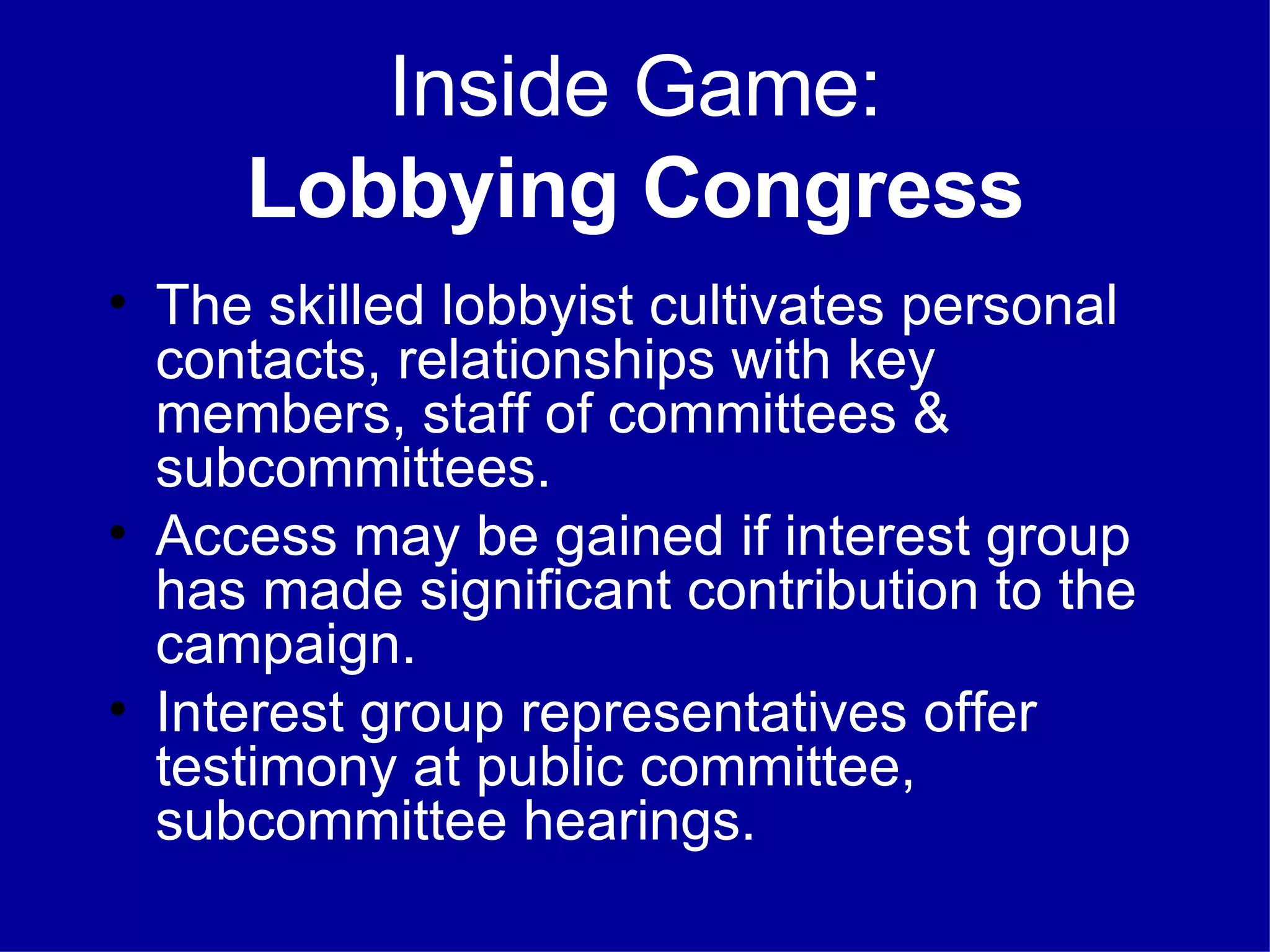 Inside Game: Lobbying Congress The skilled lobbyist cultivates personal contacts, relationships with key members, staff of committees & subcommittees. Access may be gained if interest group has made significant contribution to the campaign. Interest group representatives offer testimony at public committee, subcommittee hearings. 