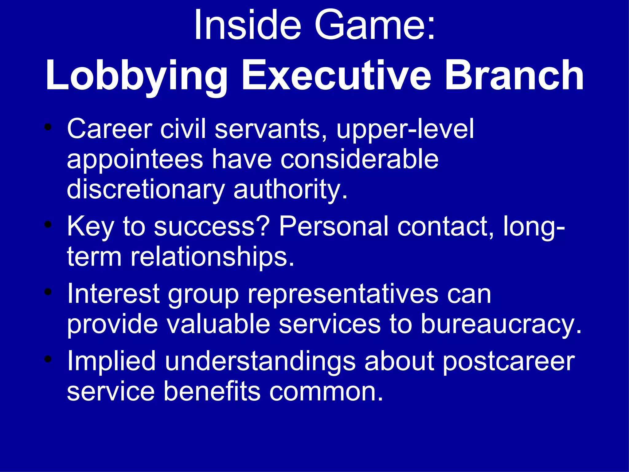 Inside Game: Lobbying Executive Branch Career civil servants, upper-level appointees have considerable discretionary authority. Key to success? Personal contact, long-term relationships. Interest group representatives can provide valuable services to bureaucracy. Implied understandings about postcareer service benefits common. 