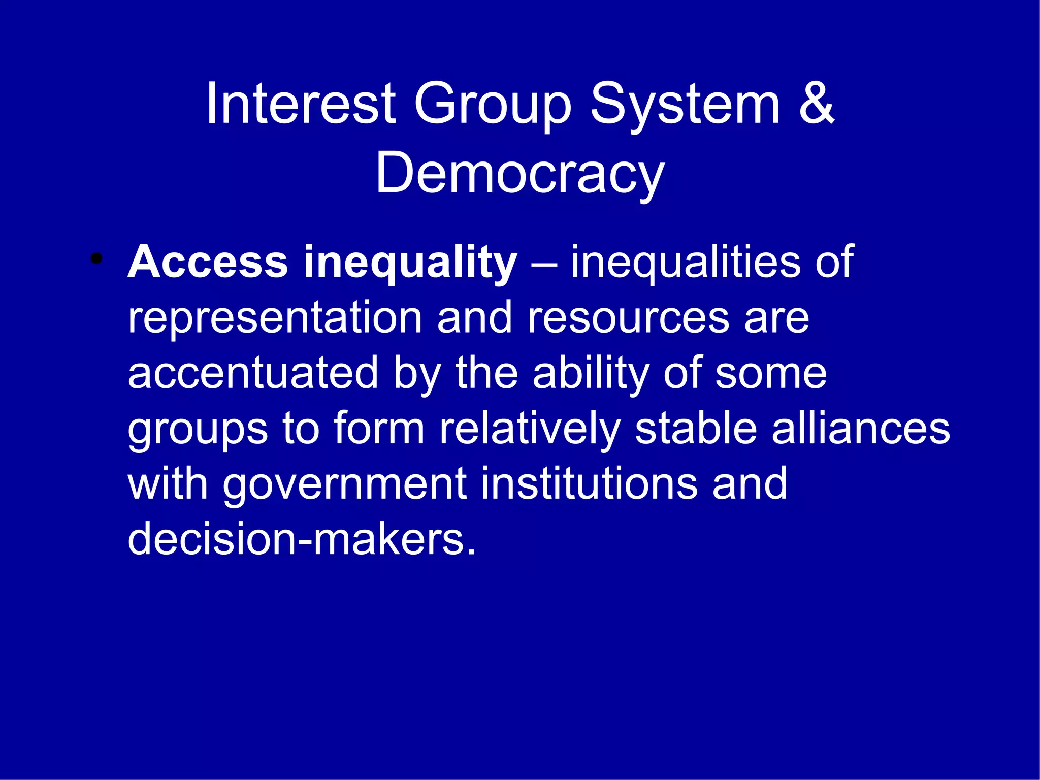 Interest Group System & Democracy Access inequality  – inequalities of representation and resources are accentuated by the ability of some groups to form relatively stable alliances with government institutions and decision-makers. 