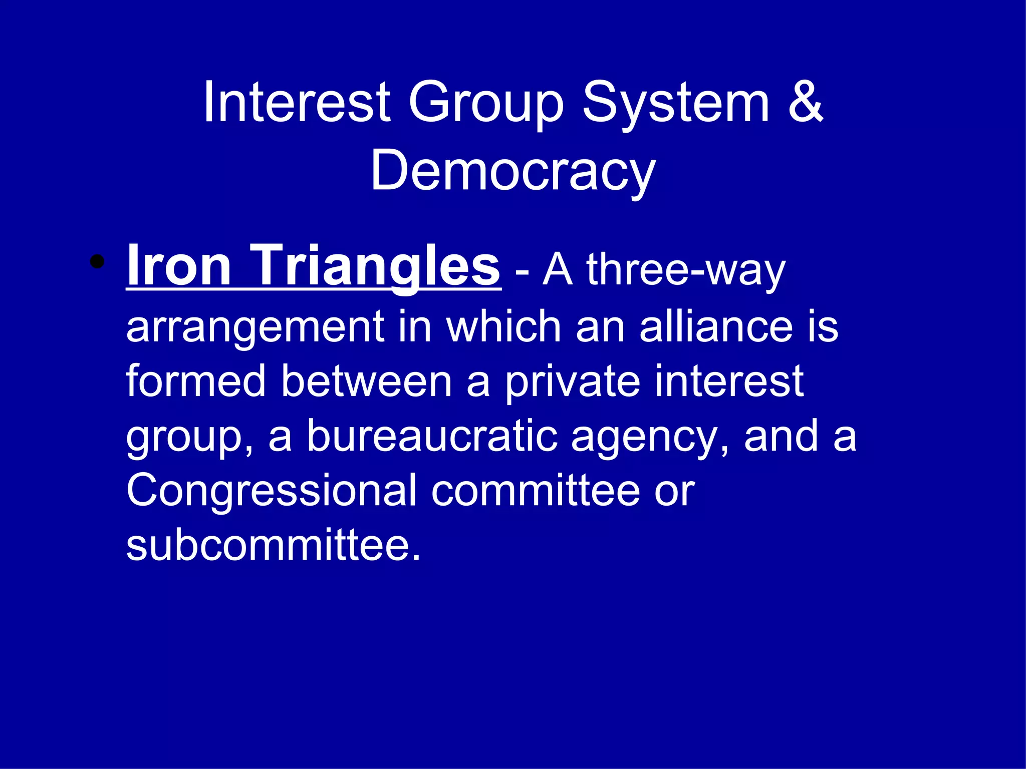 Interest Group System & Democracy Iron Triangles  - A three-way arrangement in which an alliance is formed between a private interest group, a bureaucratic agency, and a Congressional committee or subcommittee. 