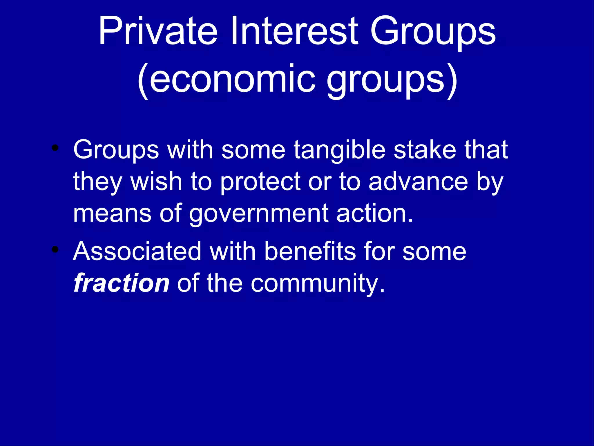 Private Interest Groups (economic groups) Groups with some tangible stake that they wish to protect or to advance by means of government action. Associated with benefits for some  fraction  of the community. 