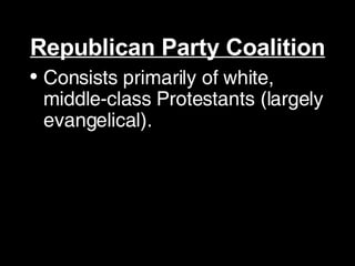 Republican Party Coalition Consists primarily of white, middle-class Protestants (largely evangelical).  GOP tends to do better in the suburbs, the South and Midwest, and among white fundamentalist Christians.  