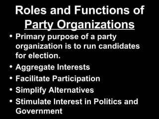 Roles and Functions of  Party Organizations Primary purpose of a party organization is to run candidates for election. Aggregate Interests Facilitate Participation Simplify Alternatives Stimulate Interest in Politics and Government 