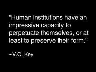 “ Human institutions have an impressive capacity to perpetuate themselves, or at least to preserve their form.”   ~ V.O. Key 