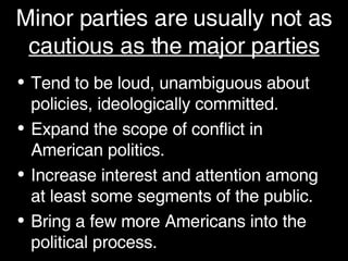 Minor parties are usually not as  cautious as the major parties Tend to be loud, unambiguous about policies, ideologically committed. Expand the scope of conflict in American politics. Increase interest and attention among at least some segments of the public. Bring a few more Americans into the political process. 