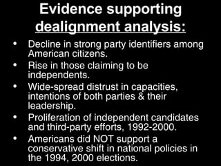 Evidence supporting  dealignment analysis: Decline in strong party identifiers among American citizens. Rise in those claiming to be independents. Wide-spread distrust in capacities, intentions of both parties & their leadership. Proliferation of independent candidates and third-party efforts, 1992-2000. Americans did NOT support a conservative shift in national policies in the 1994, 2000 elections.  