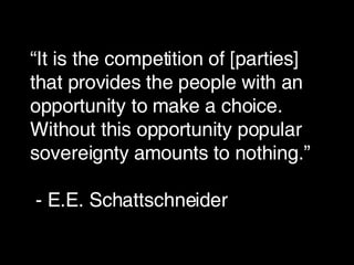 “ It is the competition of [parties] that provides the people with an opportunity to make a choice. Without this opportunity popular sovereignty amounts to nothing.”  - E.E. Schattschneider 