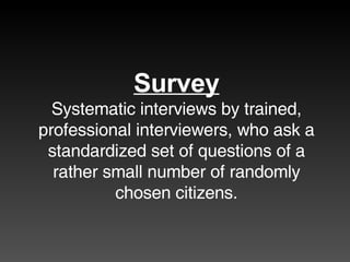 Survey Systematic interviews by trained, professional interviewers, who ask a standardized set of questions of a rather small number of randomly chosen citizens. 
