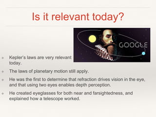 Is it relevant today?
❖ Kepler’s laws are very relevant
today.
❖ The laws of planetary motion still apply.
❖ He was the first to determine that refraction drives vision in the eye,
and that using two eyes enables depth perception.
❖ He created eyeglasses for both near and farsightedness, and
explained how a telescope worked.
 
